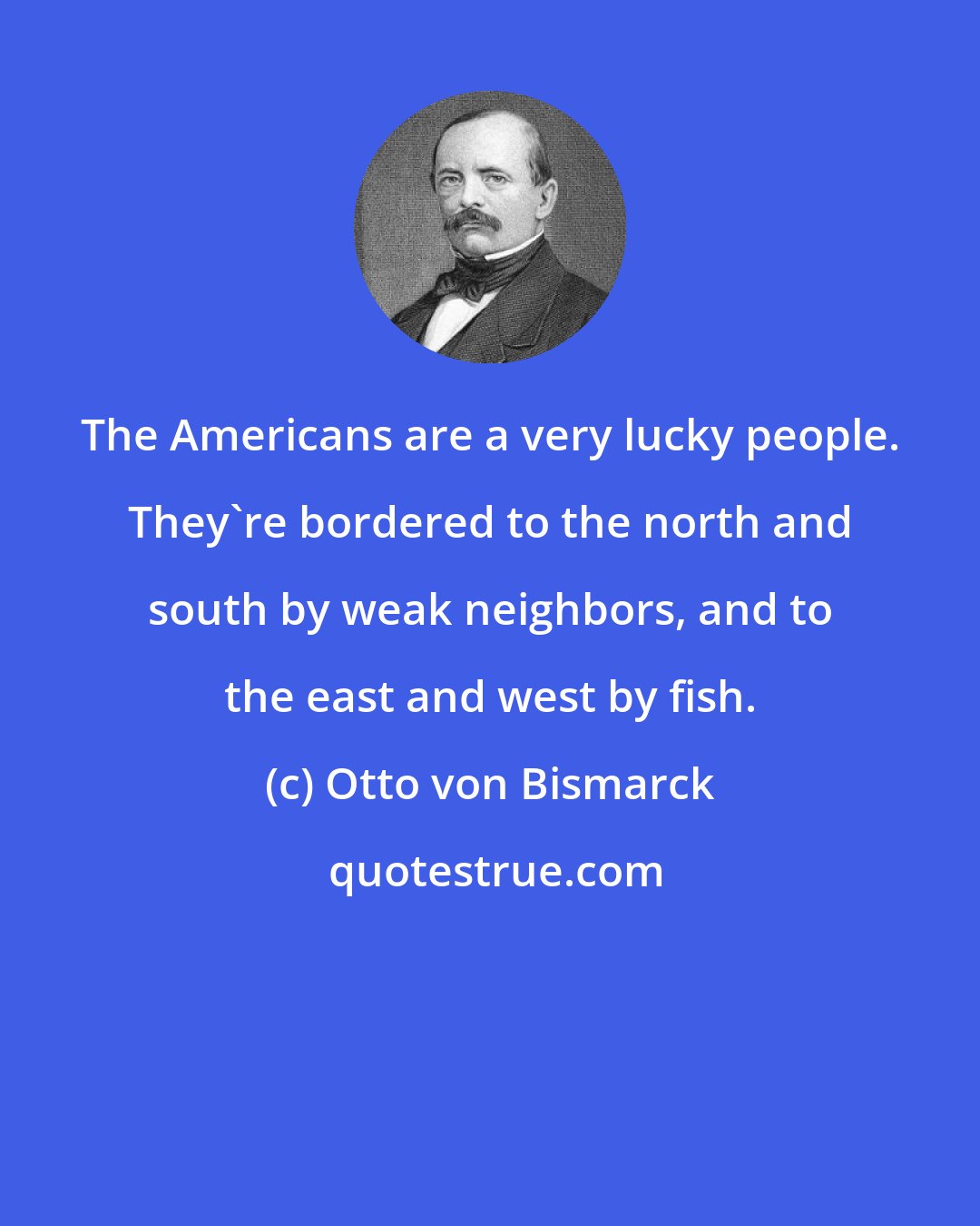 Otto von Bismarck: The Americans are a very lucky people. They're bordered to the north and south by weak neighbors, and to the east and west by fish.