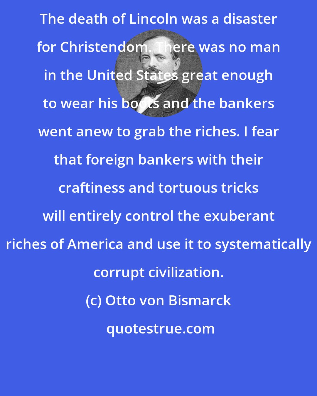 Otto von Bismarck: The death of Lincoln was a disaster for Christendom. There was no man in the United States great enough to wear his boots and the bankers went anew to grab the riches. I fear that foreign bankers with their craftiness and tortuous tricks will entirely control the exuberant riches of America and use it to systematically corrupt civilization.