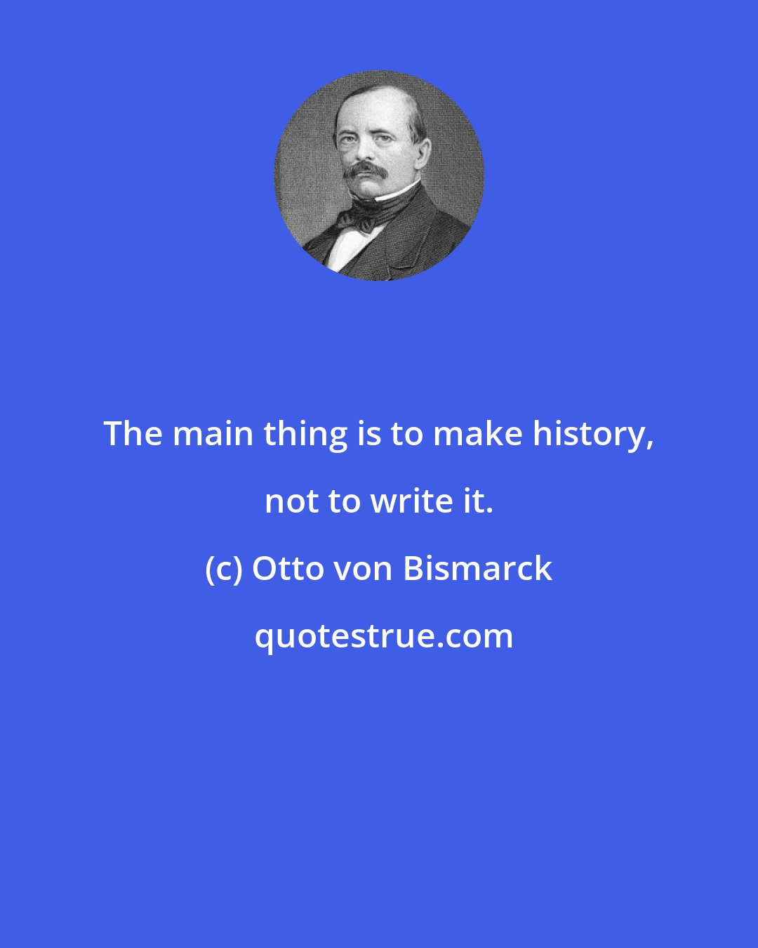 Otto von Bismarck: The main thing is to make history, not to write it.