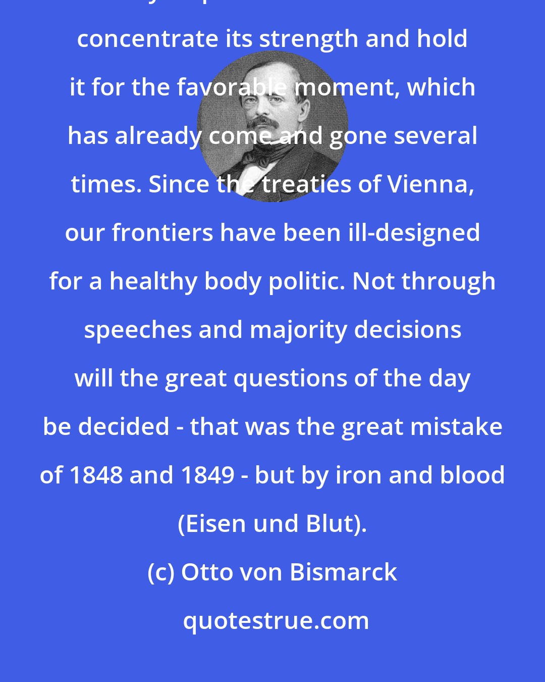 Otto von Bismarck: The position of Prussia in Germany will not be determined by its liberalism but by its power ... Prussia must concentrate its strength and hold it for the favorable moment, which has already come and gone several times. Since the treaties of Vienna, our frontiers have been ill-designed for a healthy body politic. Not through speeches and majority decisions will the great questions of the day be decided - that was the great mistake of 1848 and 1849 - but by iron and blood (Eisen und Blut).