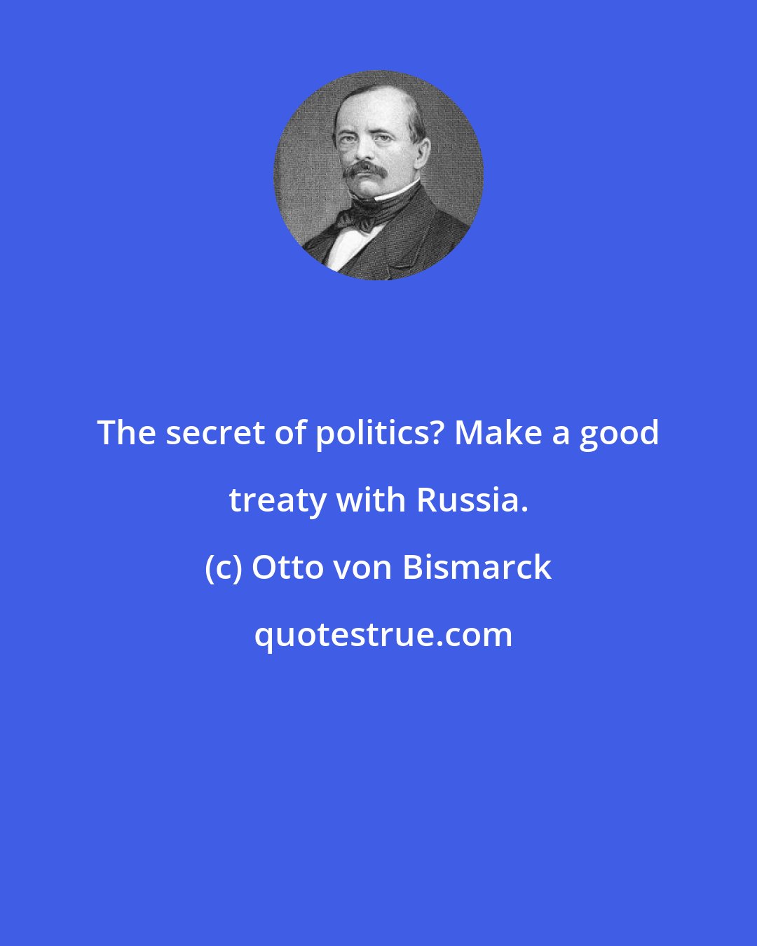 Otto von Bismarck: The secret of politics? Make a good treaty with Russia.