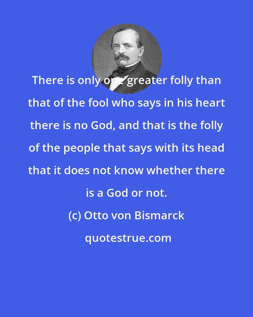 Otto von Bismarck: There is only one greater folly than that of the fool who says in his heart there is no God, and that is the folly of the people that says with its head that it does not know whether there is a God or not.