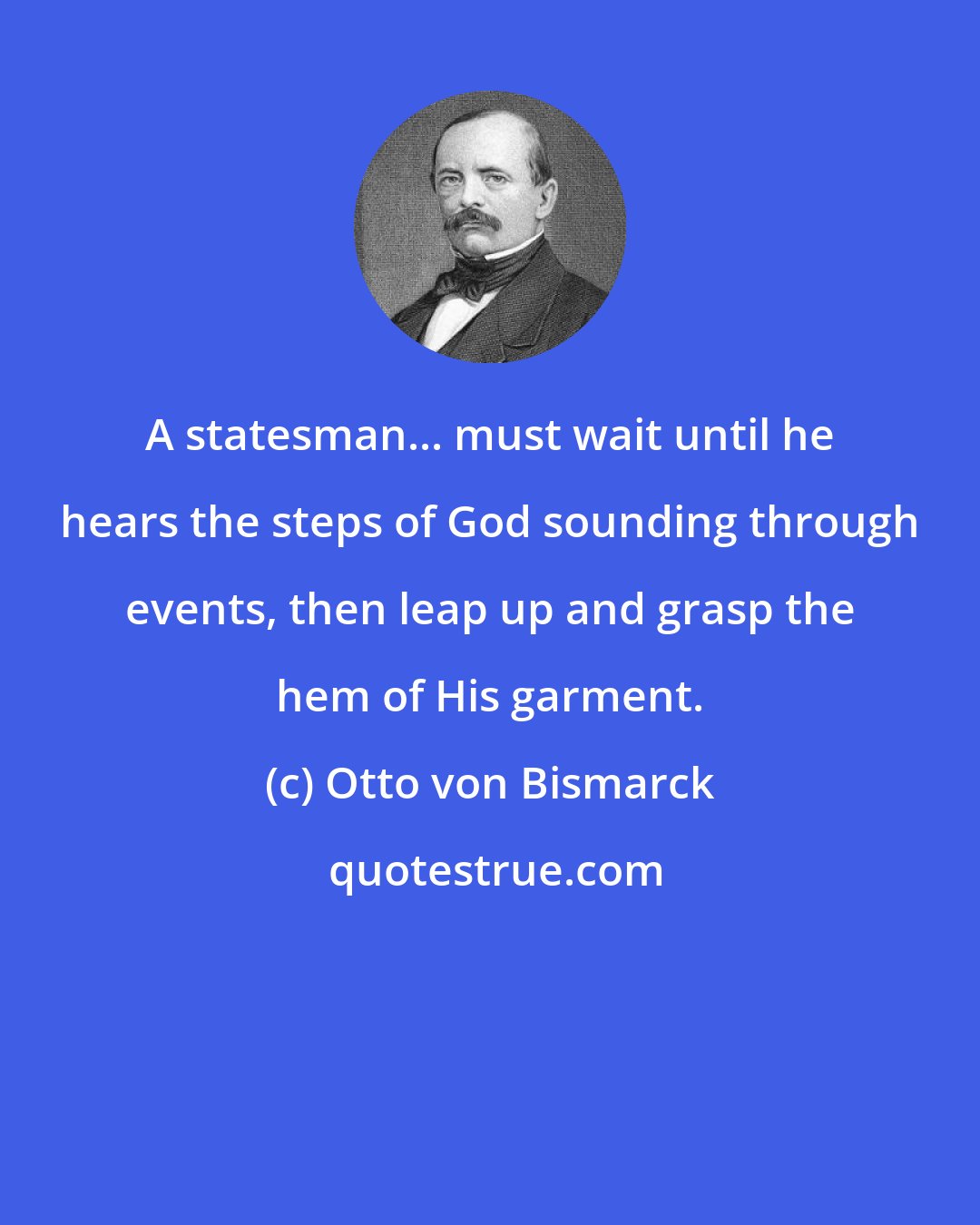 Otto von Bismarck: A statesman... must wait until he hears the steps of God sounding through events, then leap up and grasp the hem of His garment.