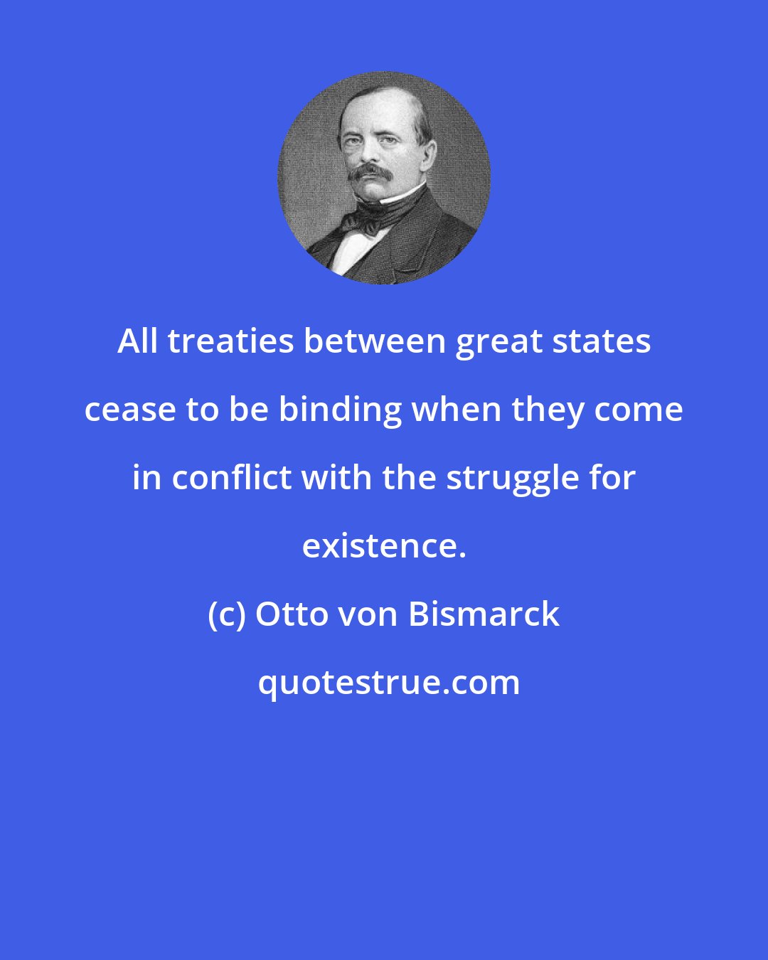 Otto von Bismarck: All treaties between great states cease to be binding when they come in conflict with the struggle for existence.