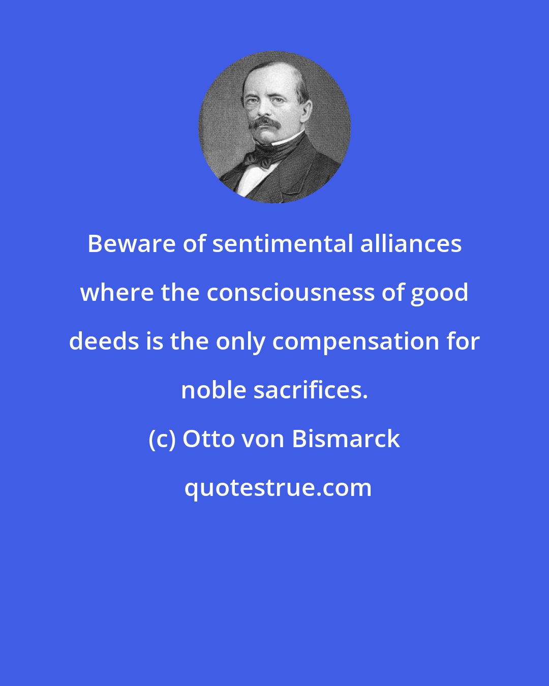 Otto von Bismarck: Beware of sentimental alliances where the consciousness of good deeds is the only compensation for noble sacrifices.