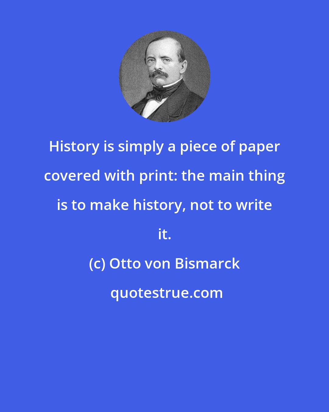 Otto von Bismarck: History is simply a piece of paper covered with print: the main thing is to make history, not to write it.