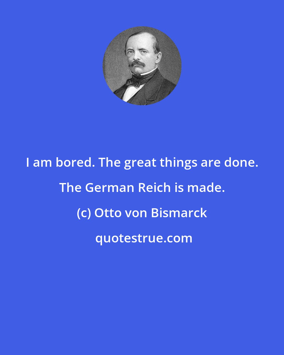 Otto von Bismarck: I am bored. The great things are done. The German Reich is made.