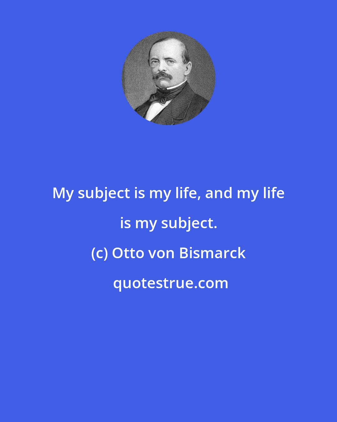 Otto von Bismarck: My subject is my life, and my life is my subject.