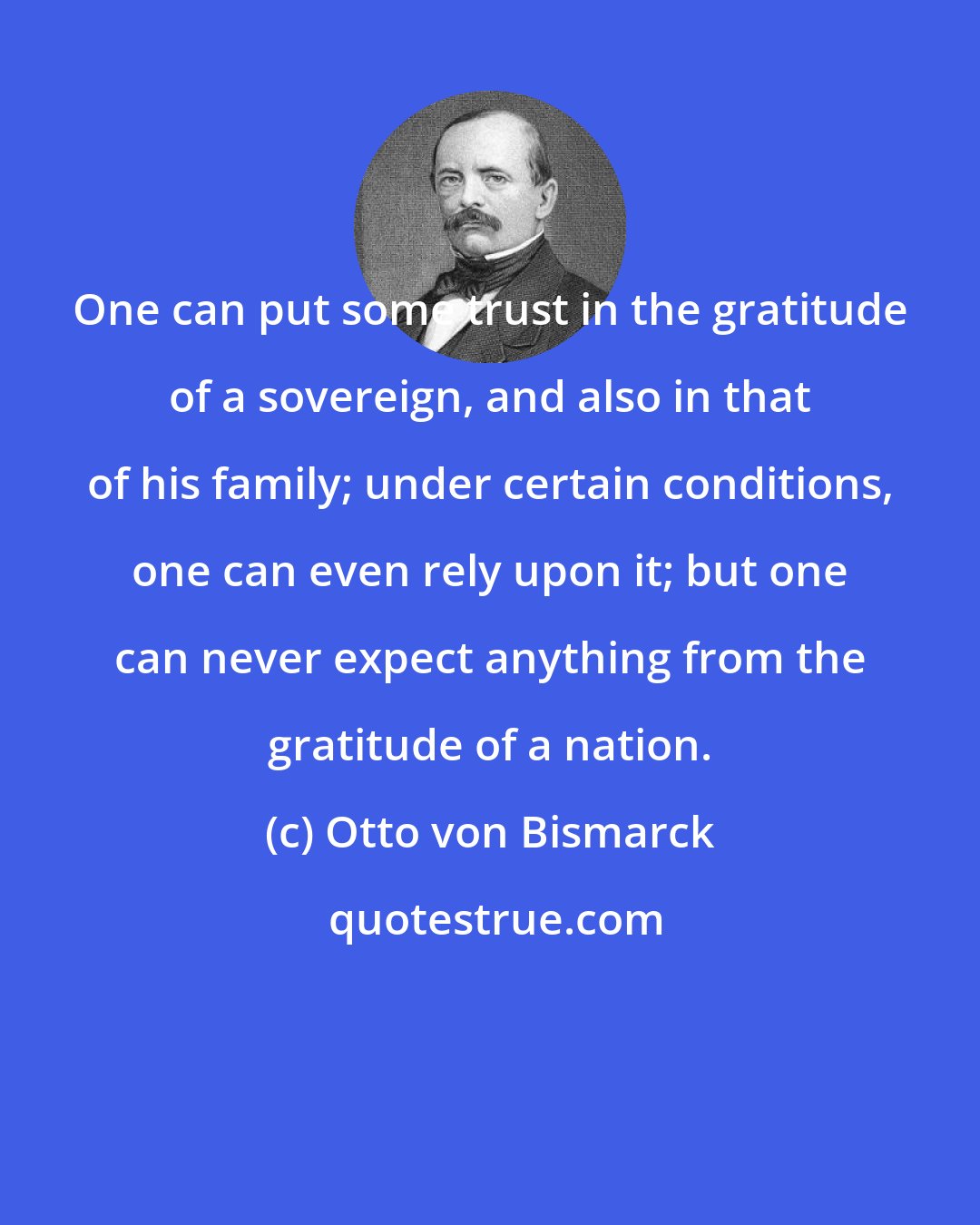 Otto von Bismarck: One can put some trust in the gratitude of a sovereign, and also in that of his family; under certain conditions, one can even rely upon it; but one can never expect anything from the gratitude of a nation.