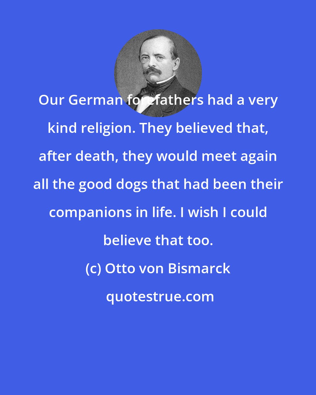 Otto von Bismarck: Our German forefathers had a very kind religion. They believed that, after death, they would meet again all the good dogs that had been their companions in life. I wish I could believe that too.
