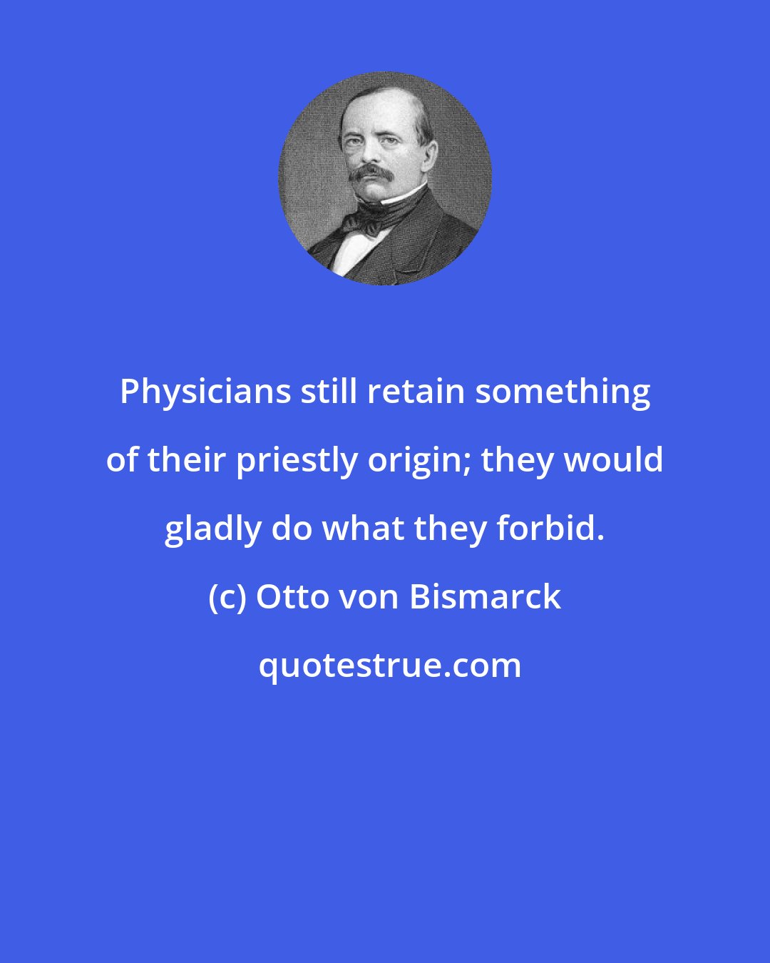 Otto von Bismarck: Physicians still retain something of their priestly origin; they would gladly do what they forbid.