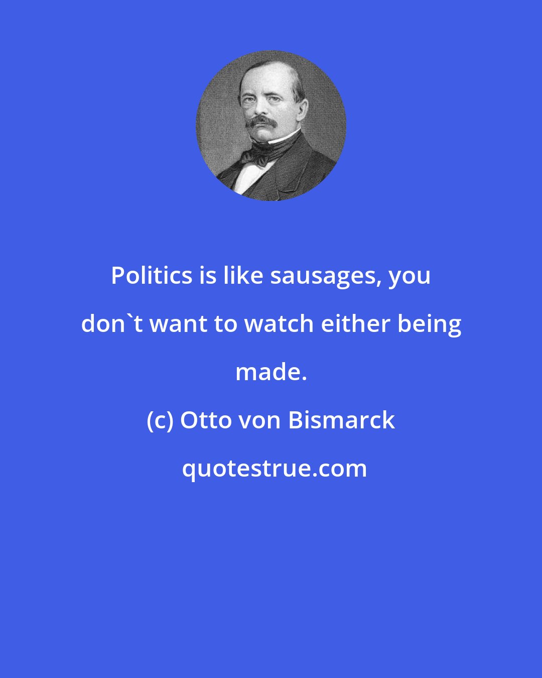 Otto von Bismarck: Politics is like sausages, you don't want to watch either being made.