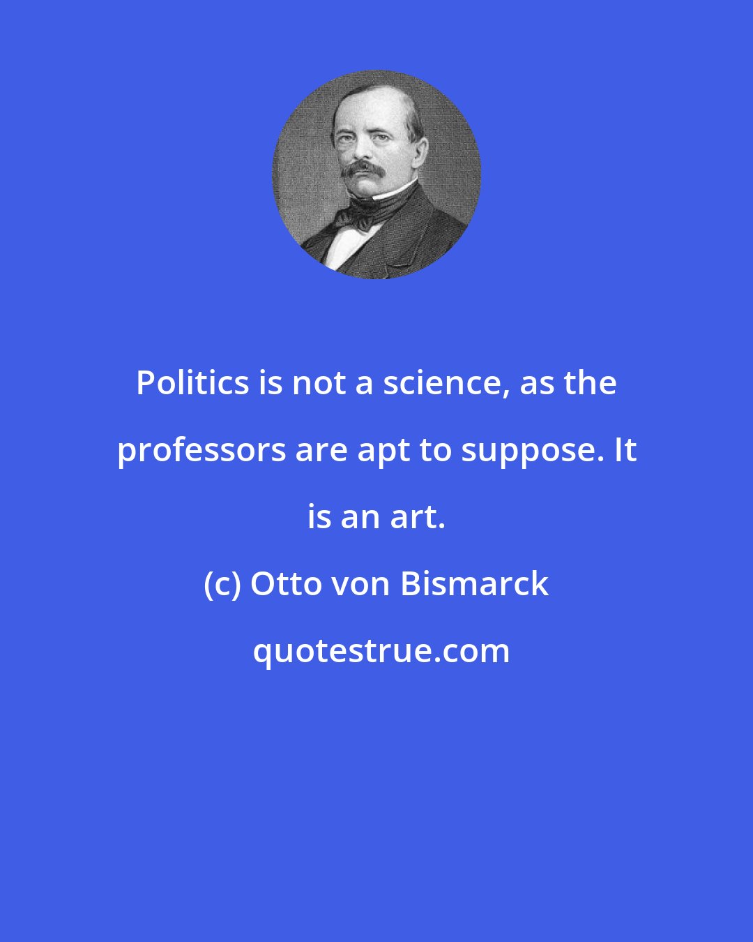 Otto von Bismarck: Politics is not a science, as the professors are apt to suppose. It is an art.