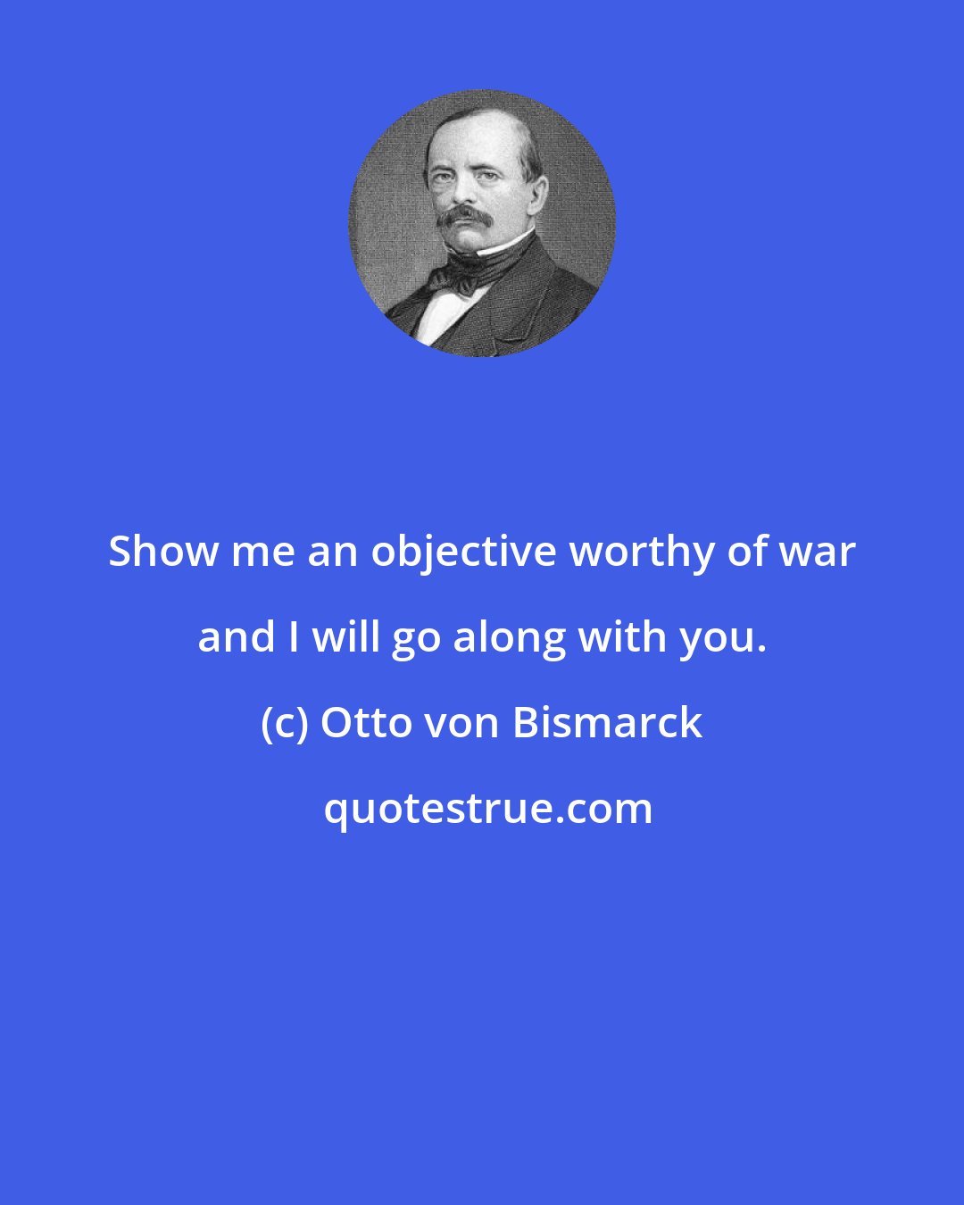 Otto von Bismarck: Show me an objective worthy of war and I will go along with you.