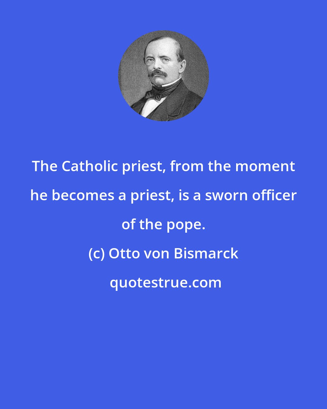 Otto von Bismarck: The Catholic priest, from the moment he becomes a priest, is a sworn officer of the pope.