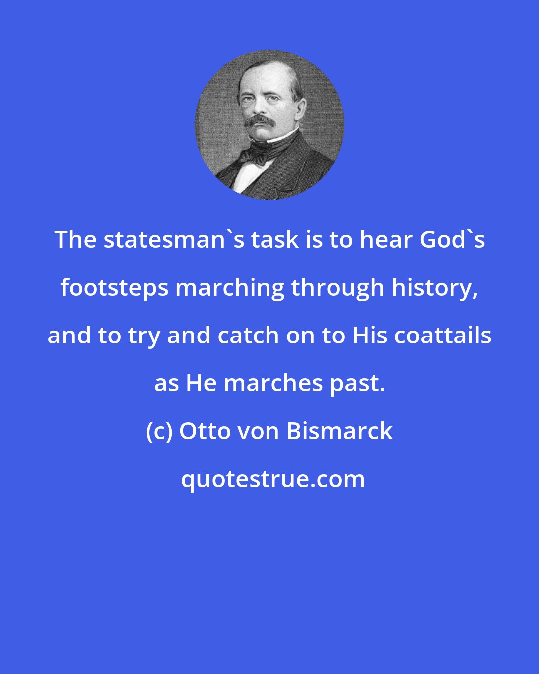 Otto von Bismarck: The statesman's task is to hear God's footsteps marching through history, and to try and catch on to His coattails as He marches past.