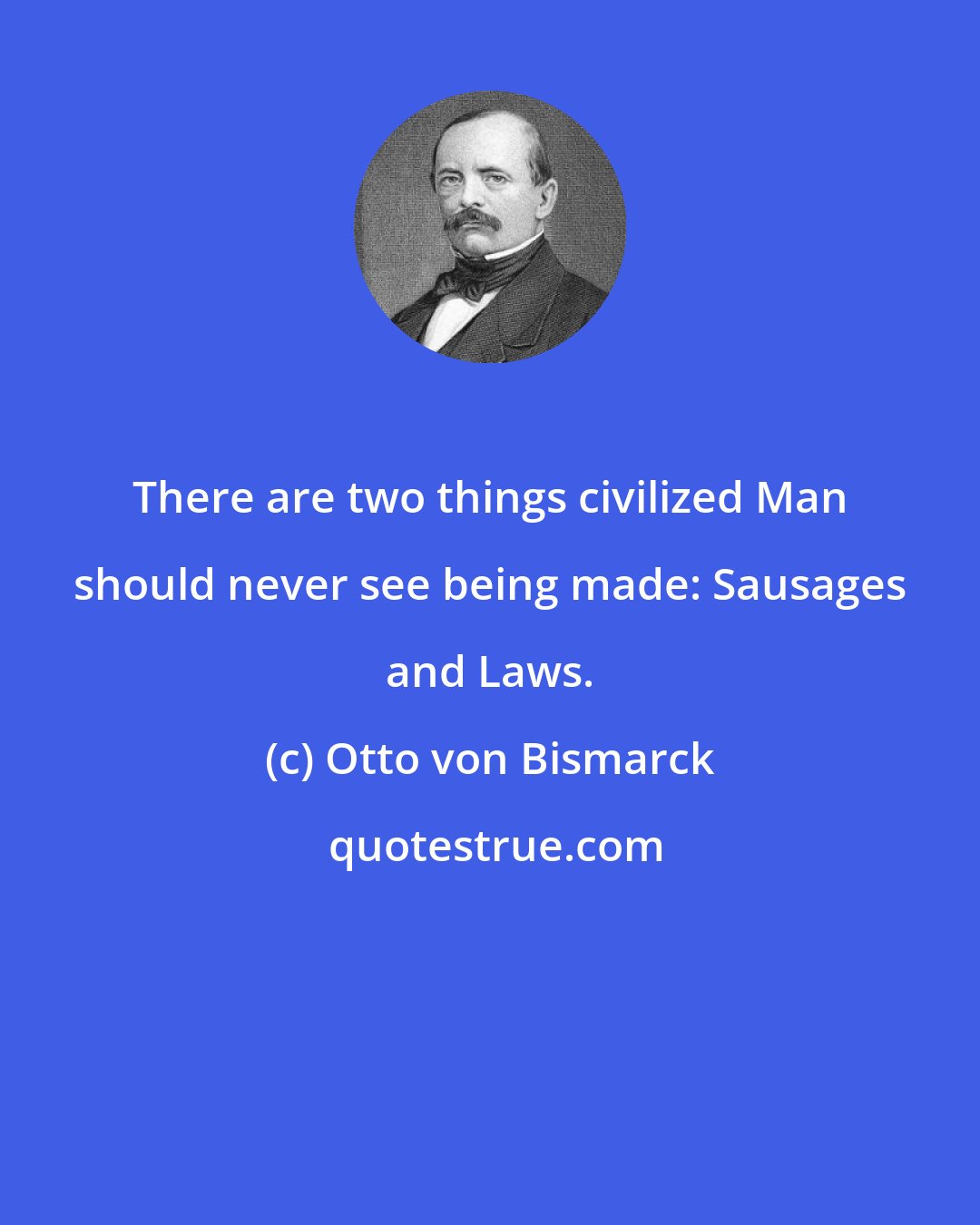 Otto von Bismarck: There are two things civilized Man should never see being made: Sausages and Laws.