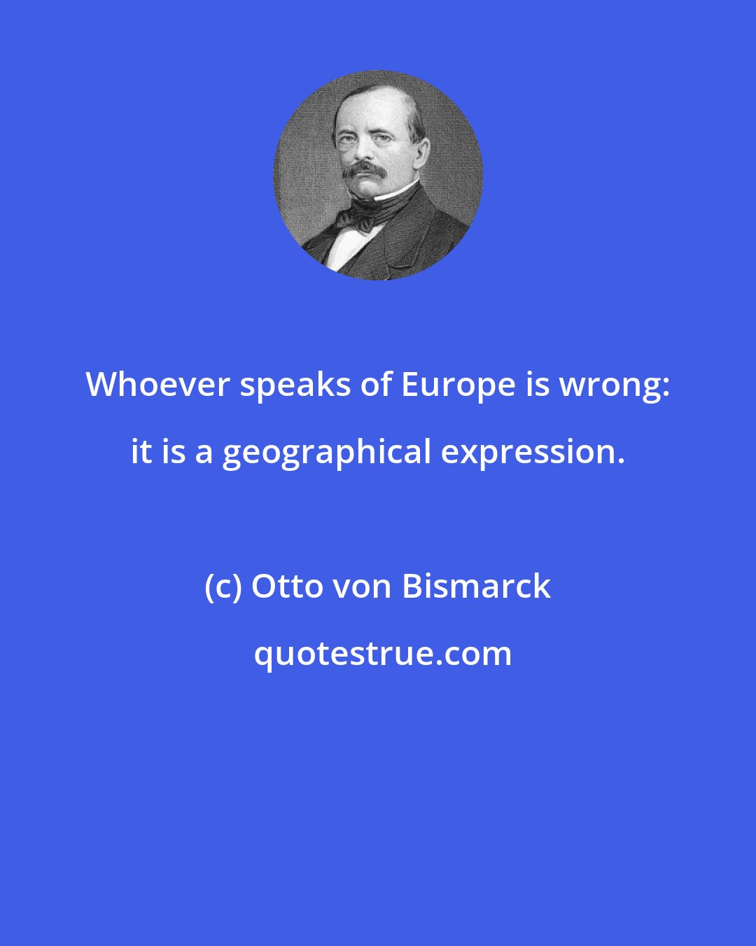 Otto von Bismarck: Whoever speaks of Europe is wrong: it is a geographical expression.