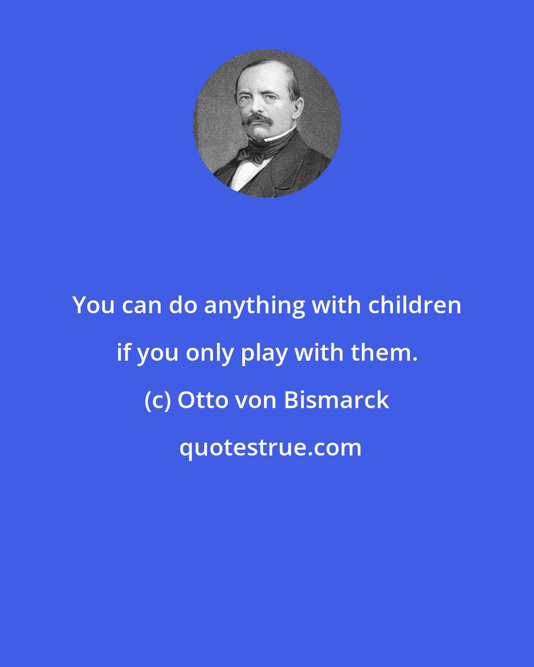 Otto von Bismarck: You can do anything with children if you only play with them.