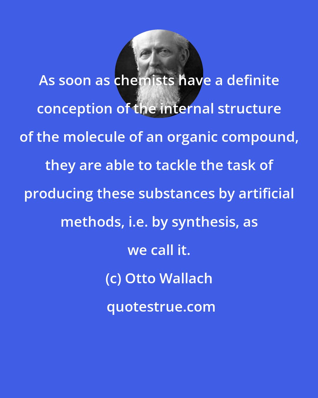 Otto Wallach: As soon as chemists have a definite conception of the internal structure of the molecule of an organic compound, they are able to tackle the task of producing these substances by artificial methods, i.e. by synthesis, as we call it.