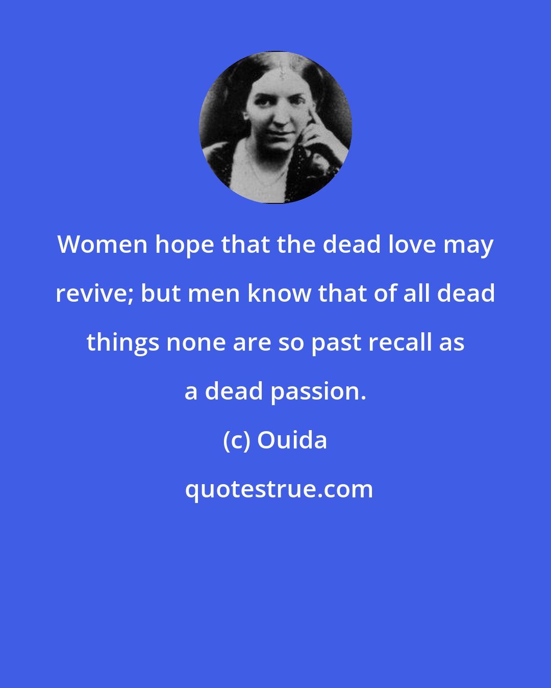 Ouida: Women hope that the dead love may revive; but men know that of all dead things none are so past recall as a dead passion.