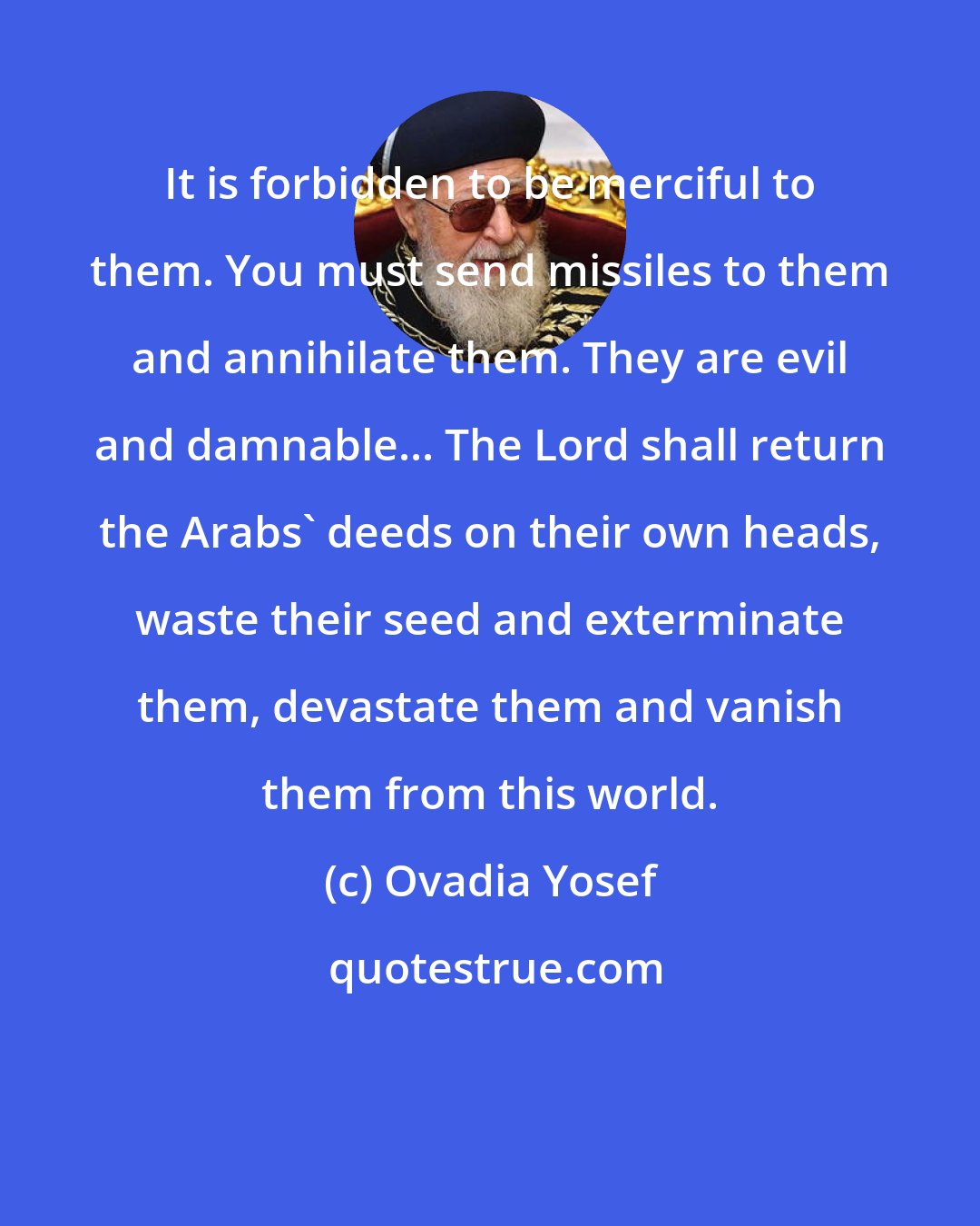 Ovadia Yosef: It is forbidden to be merciful to them. You must send missiles to them and annihilate them. They are evil and damnable... The Lord shall return the Arabs' deeds on their own heads, waste their seed and exterminate them, devastate them and vanish them from this world.