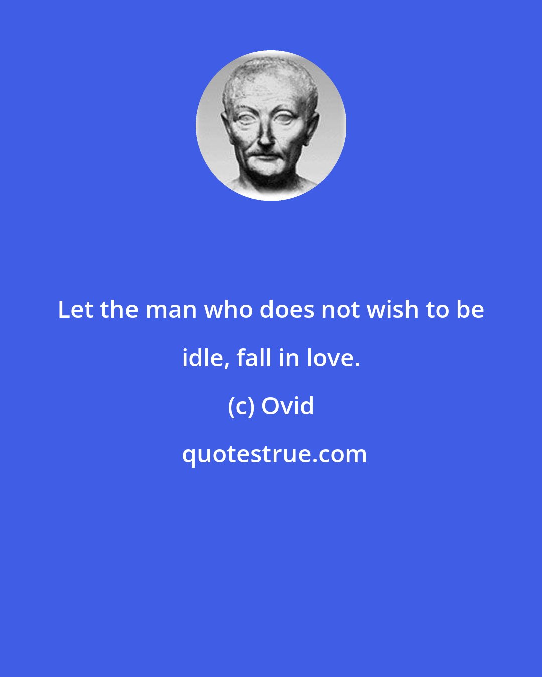 Ovid: Let the man who does not wish to be idle, fall in love.