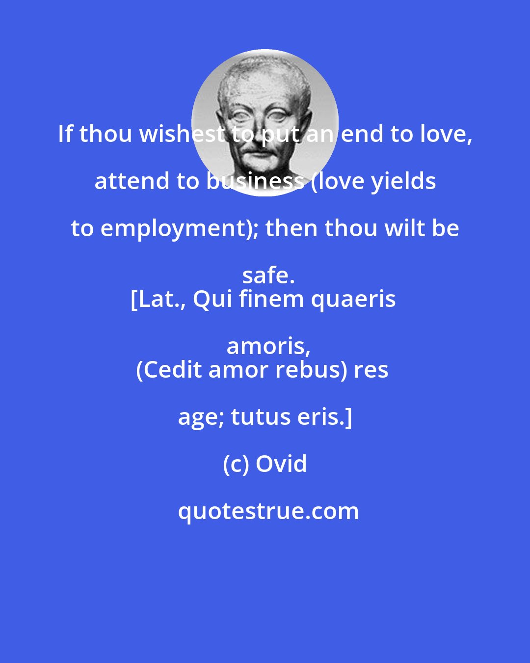 Ovid: If thou wishest to put an end to love, attend to business (love yields to employment); then thou wilt be safe.
[Lat., Qui finem quaeris amoris,
(Cedit amor rebus) res age; tutus eris.]