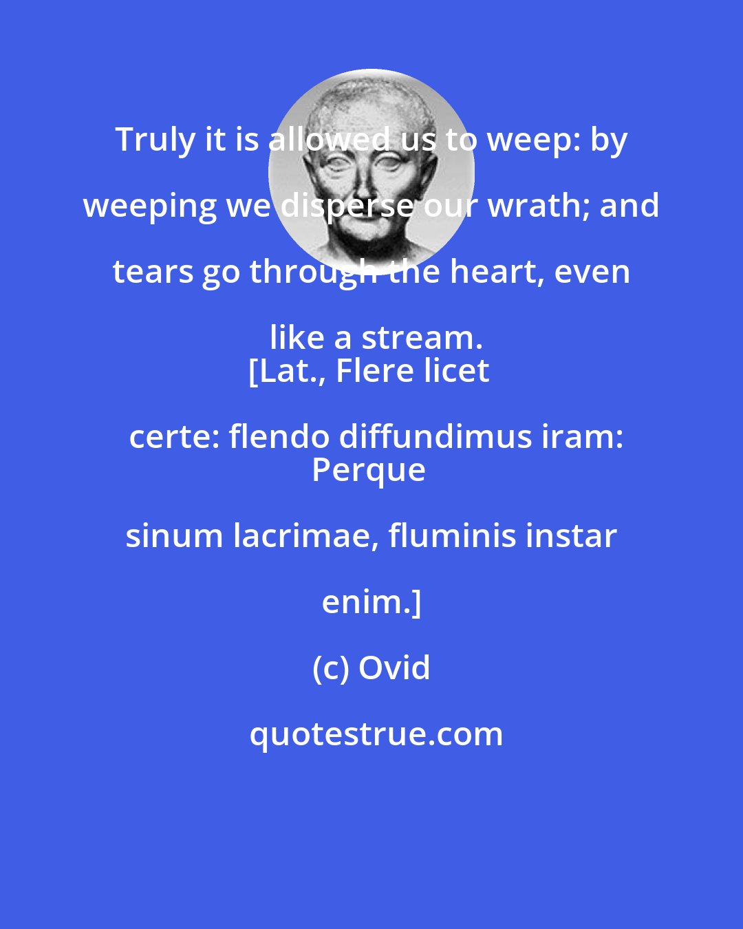 Ovid: Truly it is allowed us to weep: by weeping we disperse our wrath; and tears go through the heart, even like a stream.
[Lat., Flere licet certe: flendo diffundimus iram:
Perque sinum lacrimae, fluminis instar enim.]