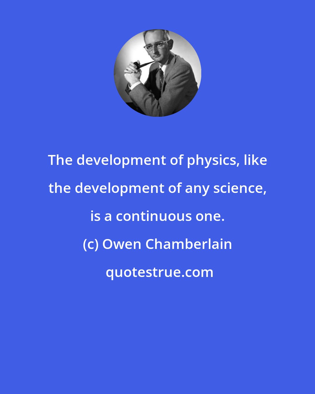 Owen Chamberlain: The development of physics, like the development of any science, is a continuous one.