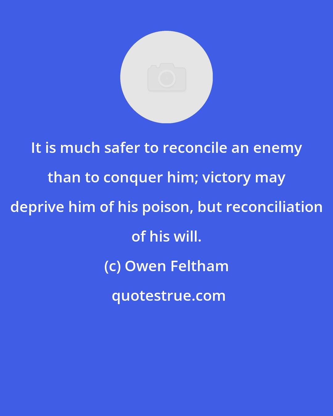 Owen Feltham: It is much safer to reconcile an enemy than to conquer him; victory may deprive him of his poison, but reconciliation of his will.