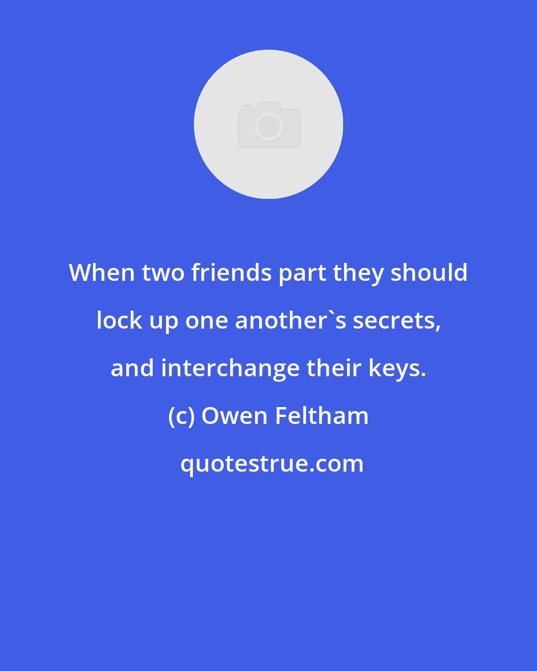 Owen Feltham: When two friends part they should lock up one another's secrets, and interchange their keys.