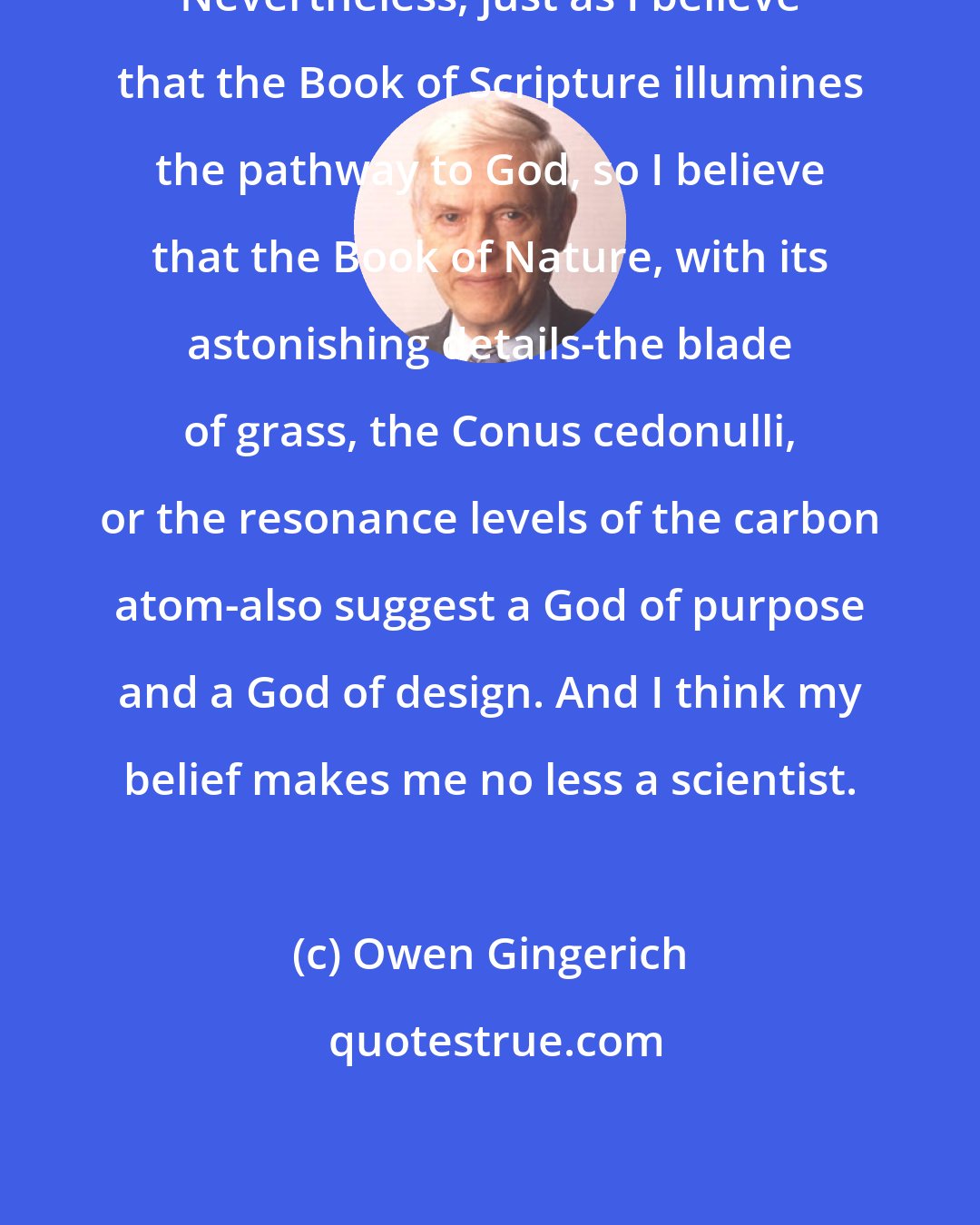 Owen Gingerich: Nevertheless, just as I believe that the Book of Scripture illumines the pathway to God, so I believe that the Book of Nature, with its astonishing details-the blade of grass, the Conus cedonulli, or the resonance levels of the carbon atom-also suggest a God of purpose and a God of design. And I think my belief makes me no less a scientist.