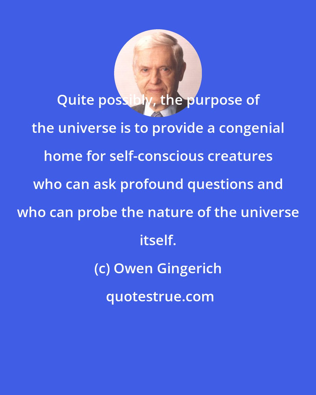 Owen Gingerich: Quite possibly, the purpose of the universe is to provide a congenial home for self-conscious creatures who can ask profound questions and who can probe the nature of the universe itself.