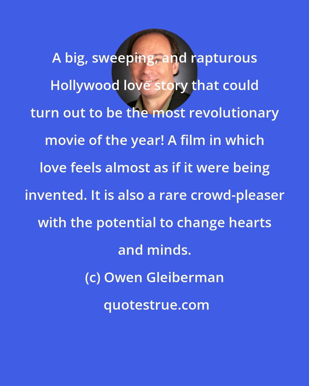 Owen Gleiberman: A big, sweeping, and rapturous Hollywood love story that could turn out to be the most revolutionary movie of the year! A film in which love feels almost as if it were being invented. It is also a rare crowd-pleaser with the potential to change hearts and minds.