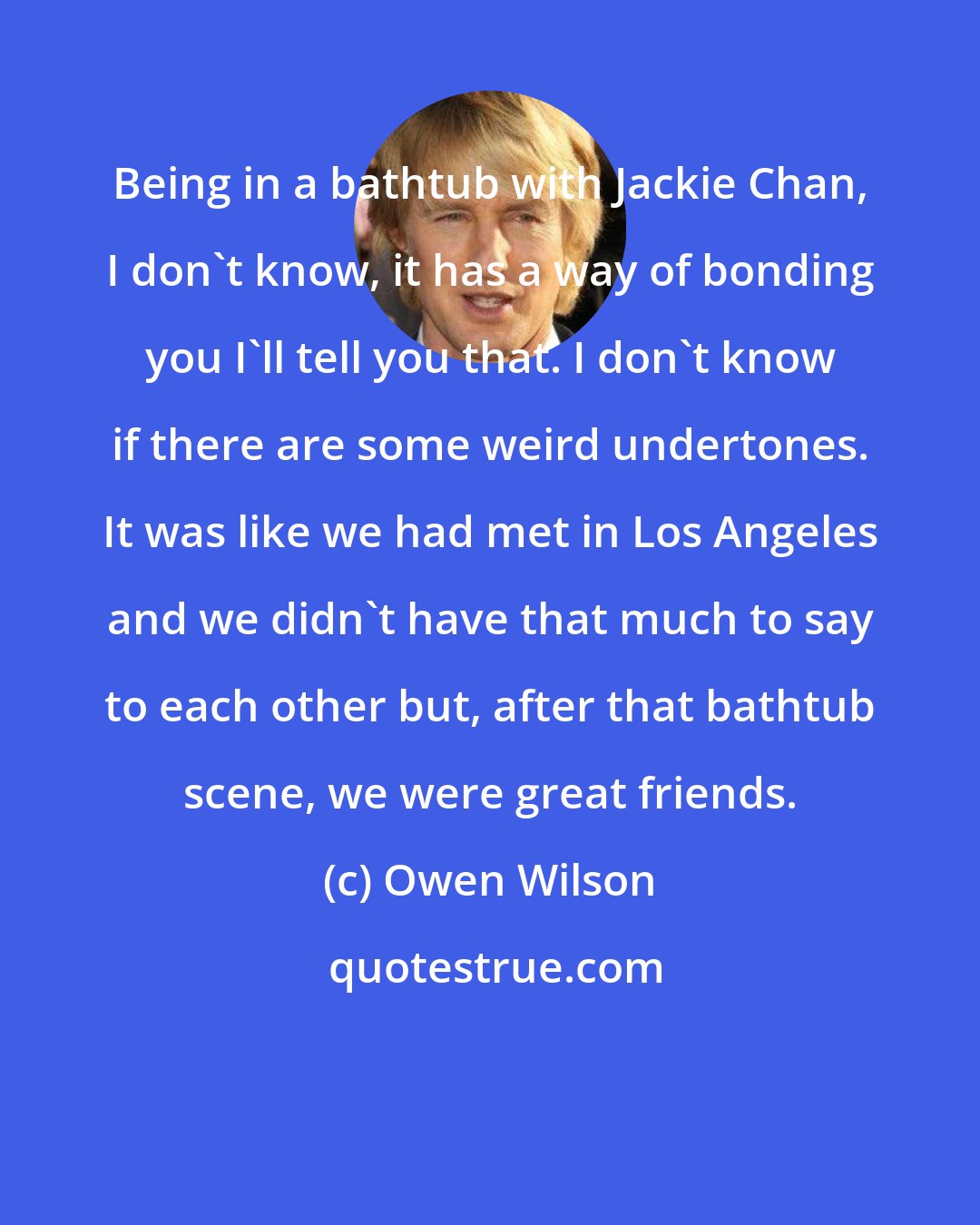 Owen Wilson: Being in a bathtub with Jackie Chan, I don't know, it has a way of bonding you I'll tell you that. I don't know if there are some weird undertones. It was like we had met in Los Angeles and we didn't have that much to say to each other but, after that bathtub scene, we were great friends.