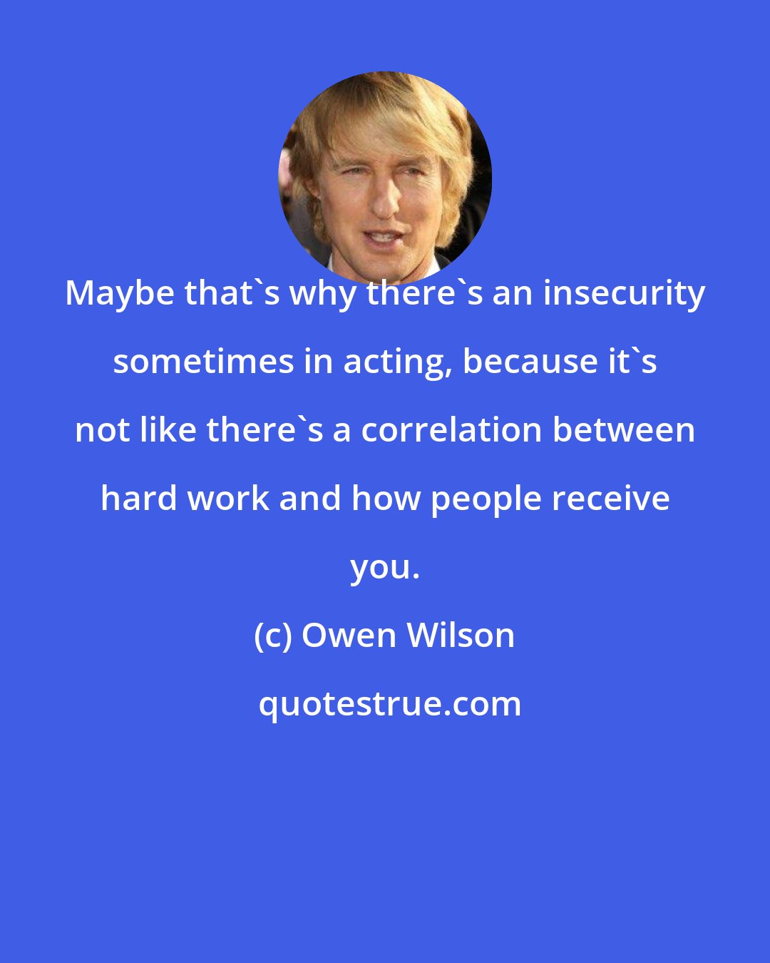 Owen Wilson: Maybe that's why there's an insecurity sometimes in acting, because it's not like there's a correlation between hard work and how people receive you.