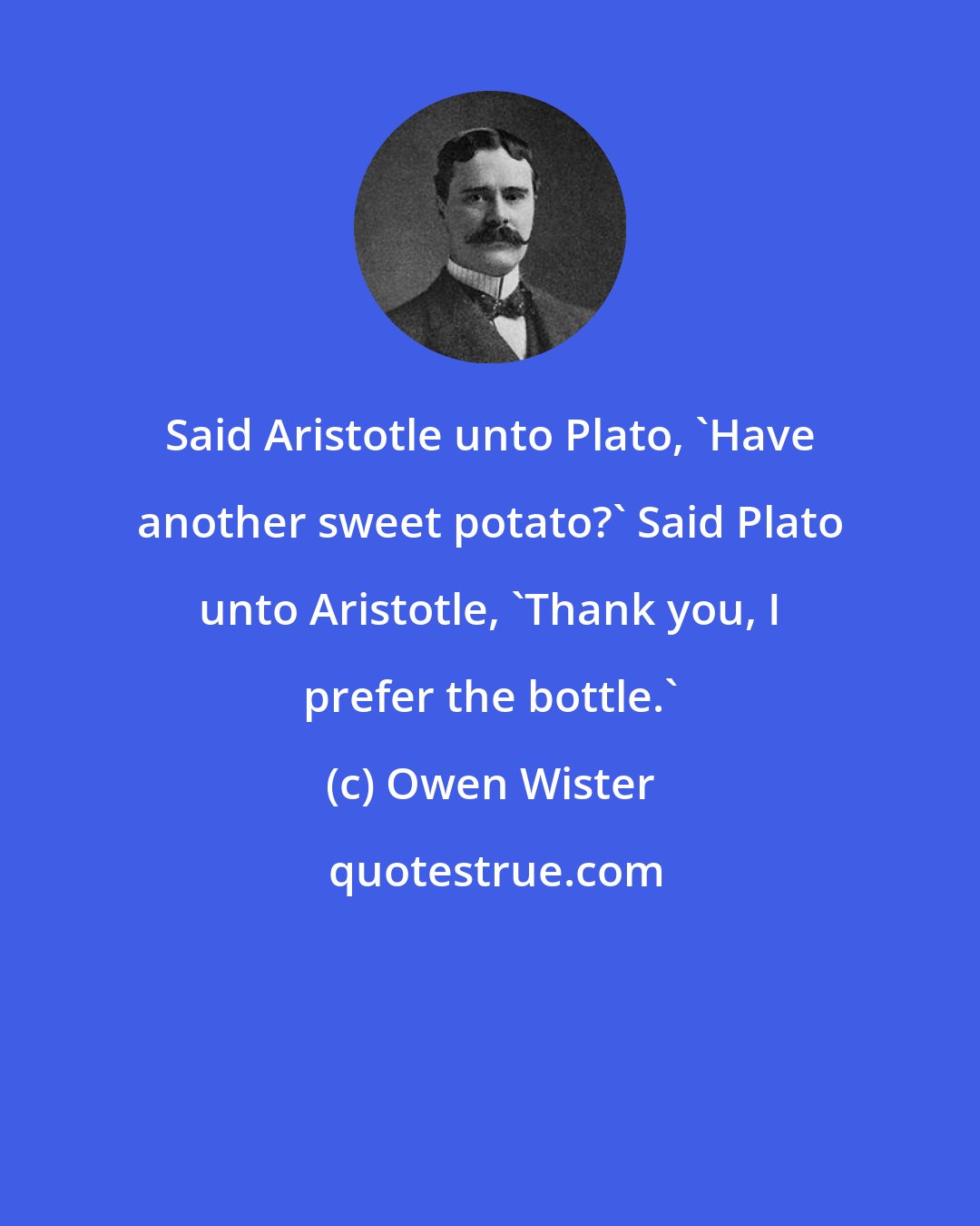 Owen Wister: Said Aristotle unto Plato, 'Have another sweet potato?' Said Plato unto Aristotle, 'Thank you, I prefer the bottle.'