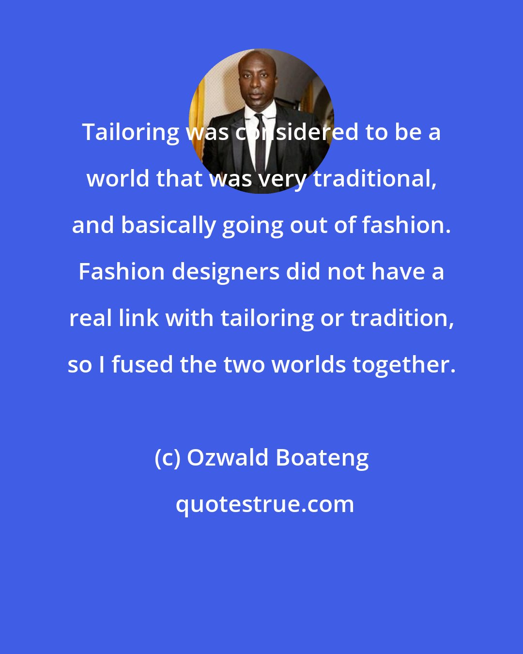 Ozwald Boateng: Tailoring was considered to be a world that was very traditional, and basically going out of fashion. Fashion designers did not have a real link with tailoring or tradition, so I fused the two worlds together.