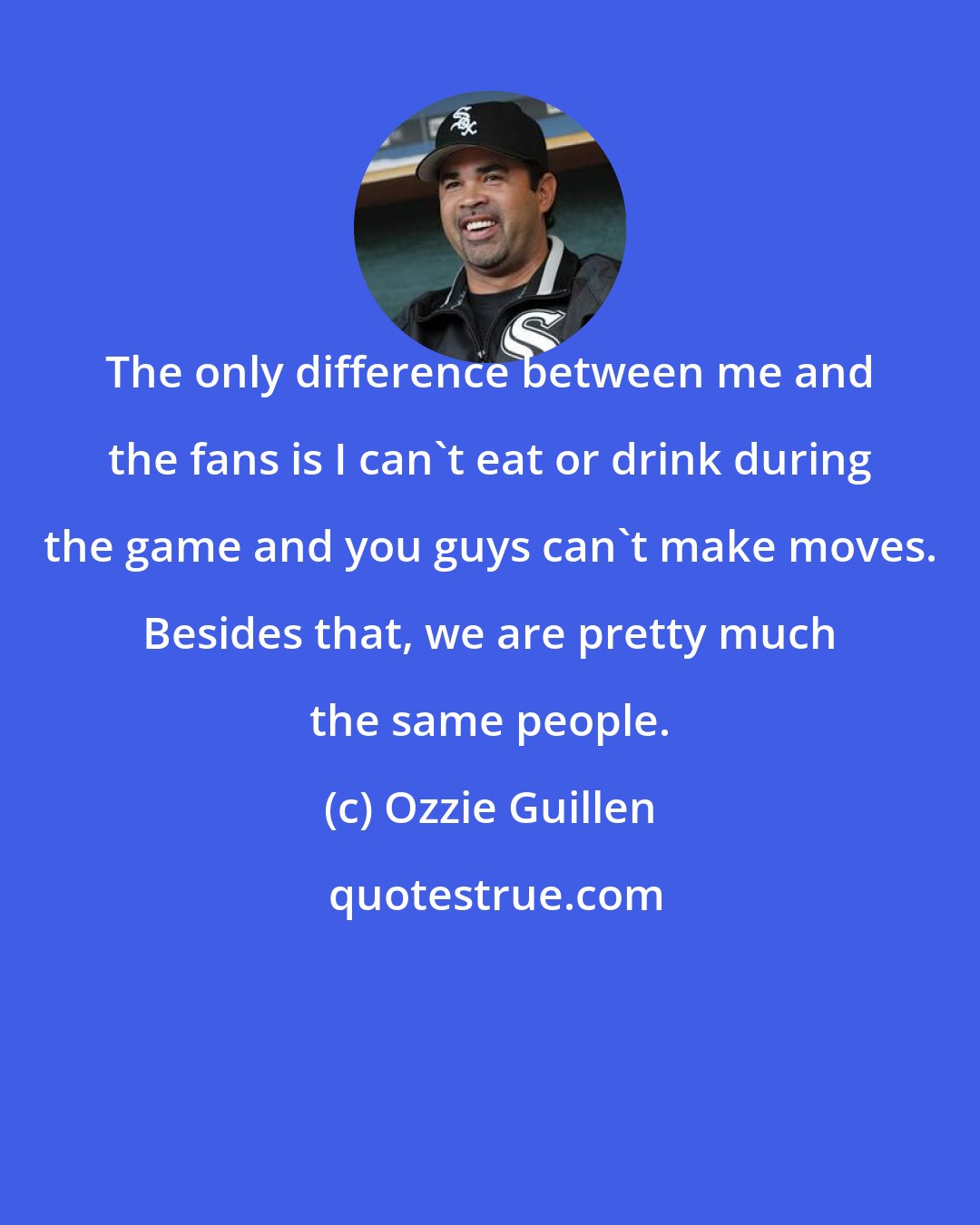 Ozzie Guillen: The only difference between me and the fans is I can't eat or drink during the game and you guys can't make moves. Besides that, we are pretty much the same people.