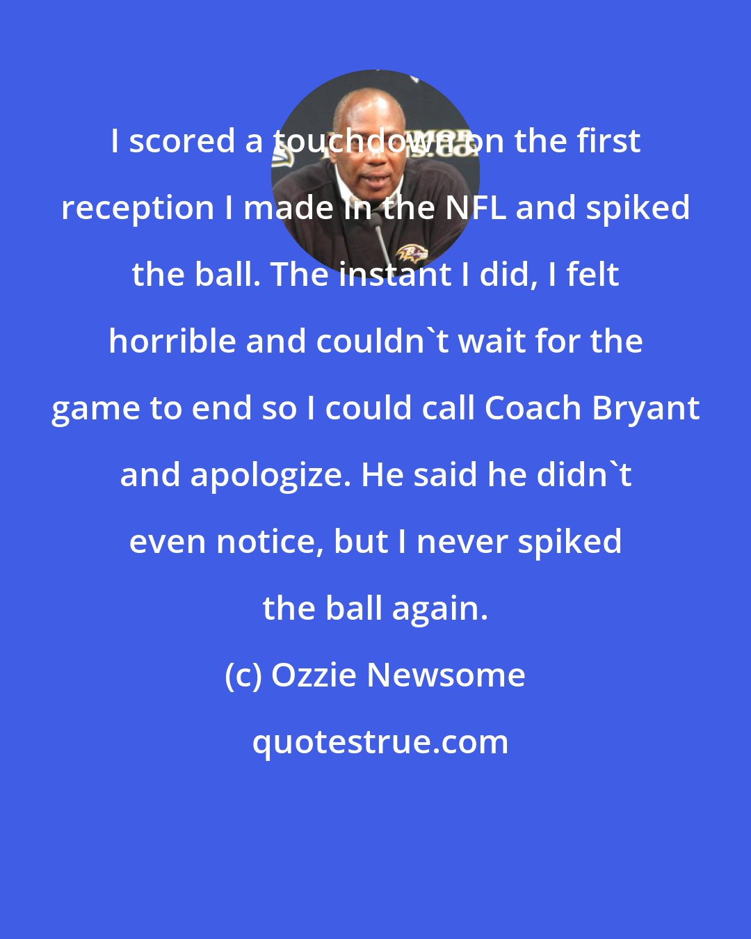 Ozzie Newsome: I scored a touchdown on the first reception I made in the NFL and spiked the ball. The instant I did, I felt horrible and couldn't wait for the game to end so I could call Coach Bryant and apologize. He said he didn't even notice, but I never spiked the ball again.