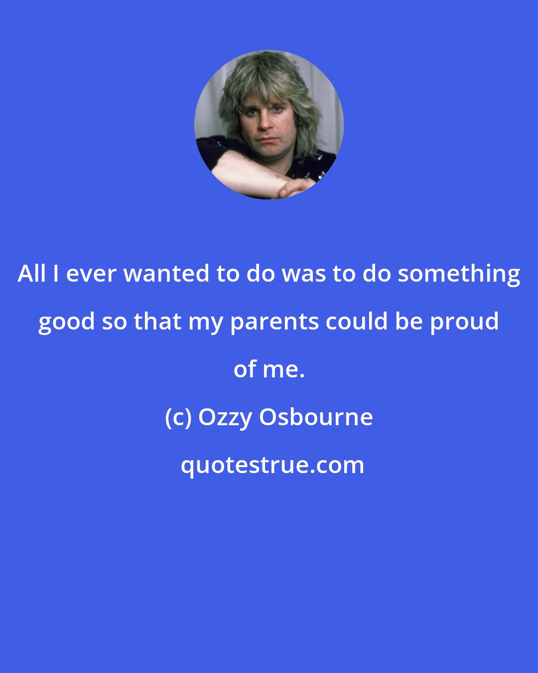 Ozzy Osbourne: All I ever wanted to do was to do something good so that my parents could be proud of me.