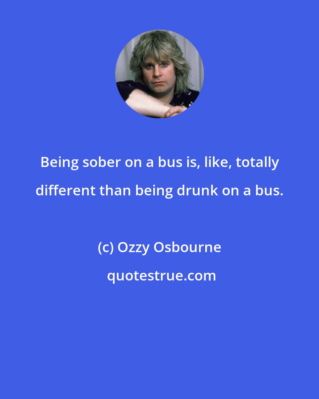 Ozzy Osbourne: Being sober on a bus is, like, totally different than being drunk on a bus.