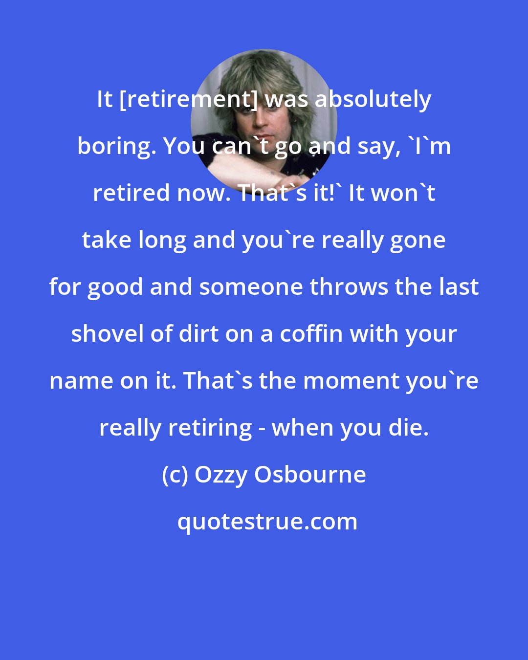 Ozzy Osbourne: It [retirement] was absolutely boring. You can't go and say, 'I'm retired now. That's it!' It won't take long and you're really gone for good and someone throws the last shovel of dirt on a coffin with your name on it. That's the moment you're really retiring - when you die.