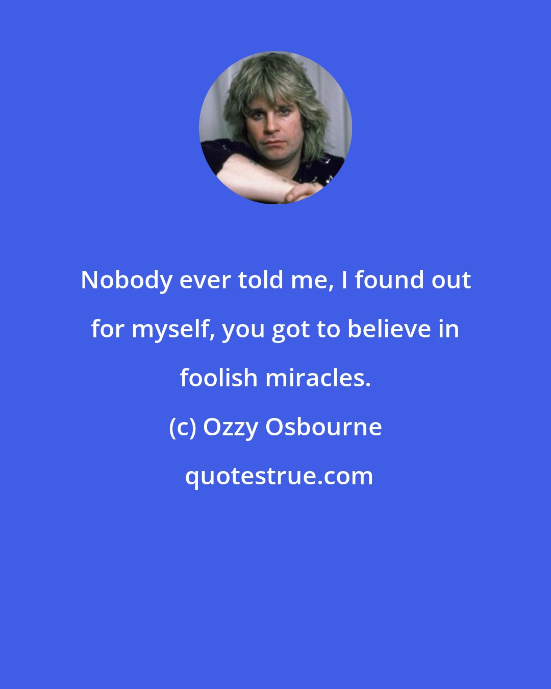 Ozzy Osbourne: Nobody ever told me, I found out for myself, you got to believe in foolish miracles.