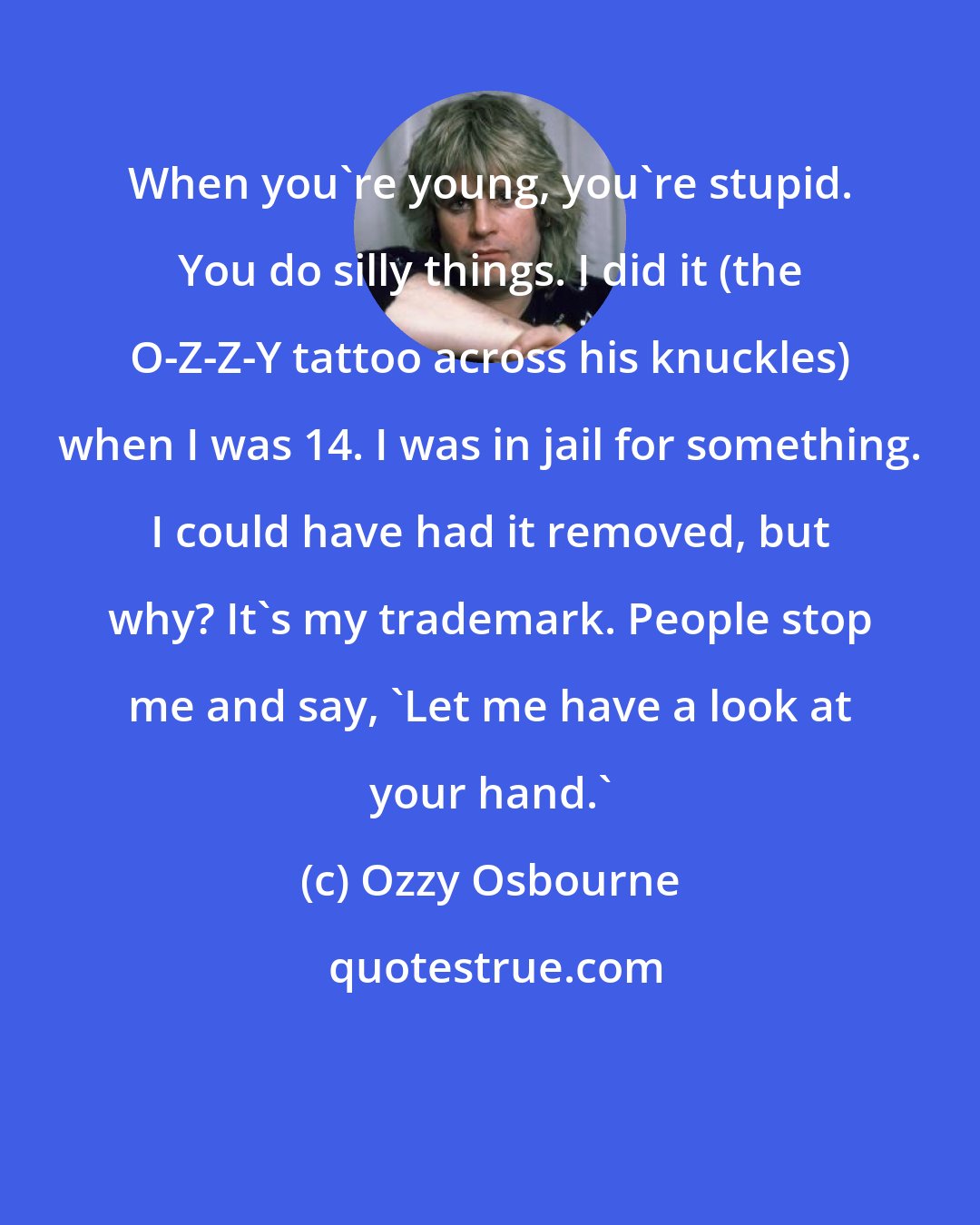 Ozzy Osbourne: When you're young, you're stupid. You do silly things. I did it (the O-Z-Z-Y tattoo across his knuckles) when I was 14. I was in jail for something. I could have had it removed, but why? It's my trademark. People stop me and say, 'Let me have a look at your hand.'