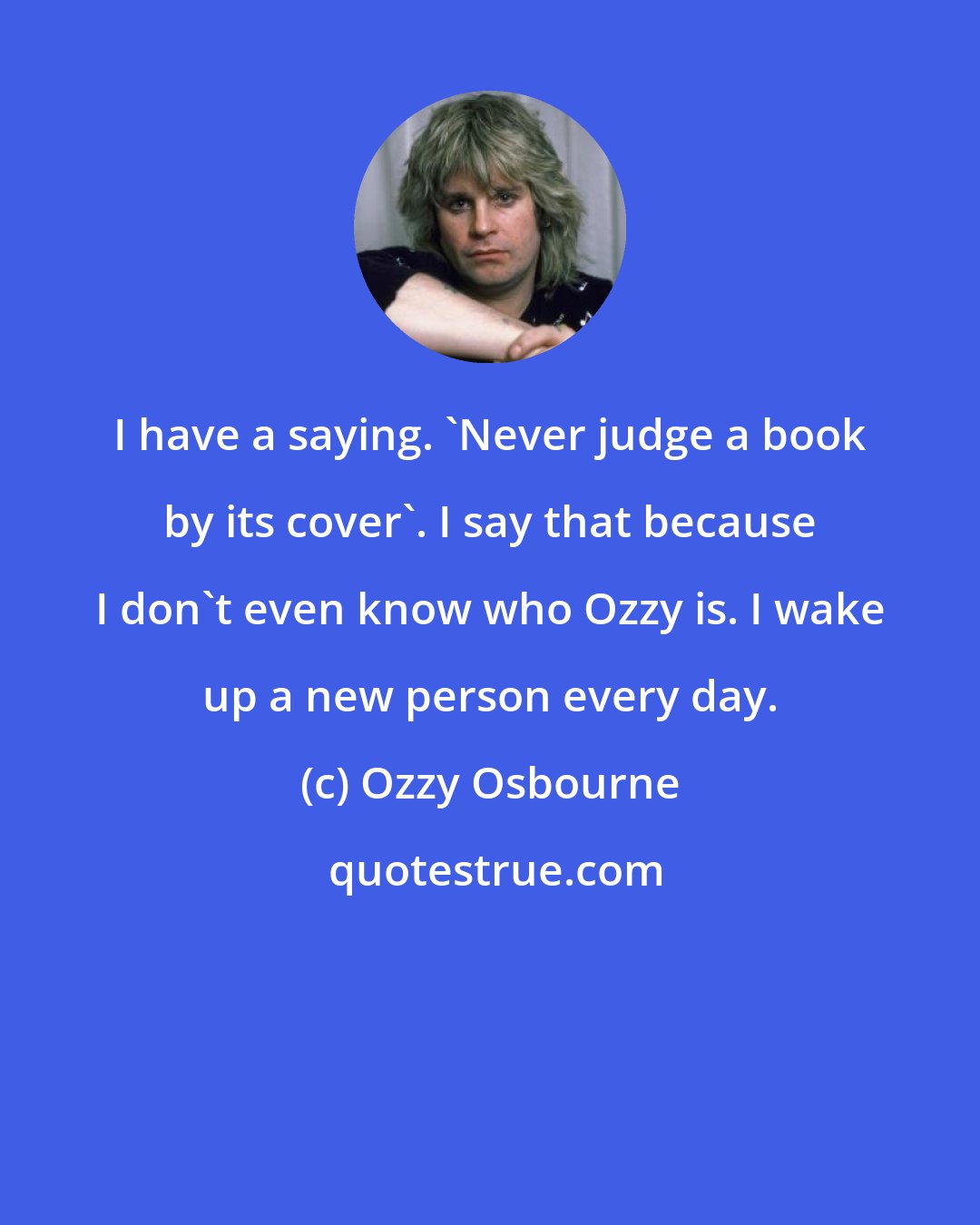 Ozzy Osbourne: I have a saying. 'Never judge a book by its cover'. I say that because I don't even know who Ozzy is. I wake up a new person every day.