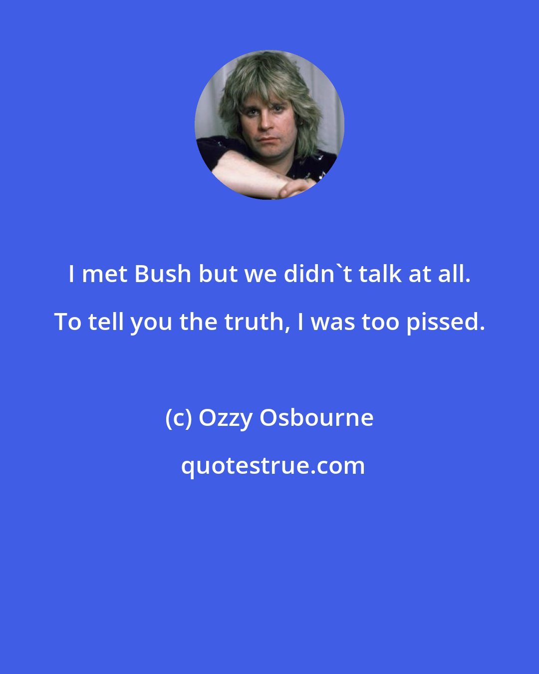 Ozzy Osbourne: I met Bush but we didn't talk at all. To tell you the truth, I was too pissed.