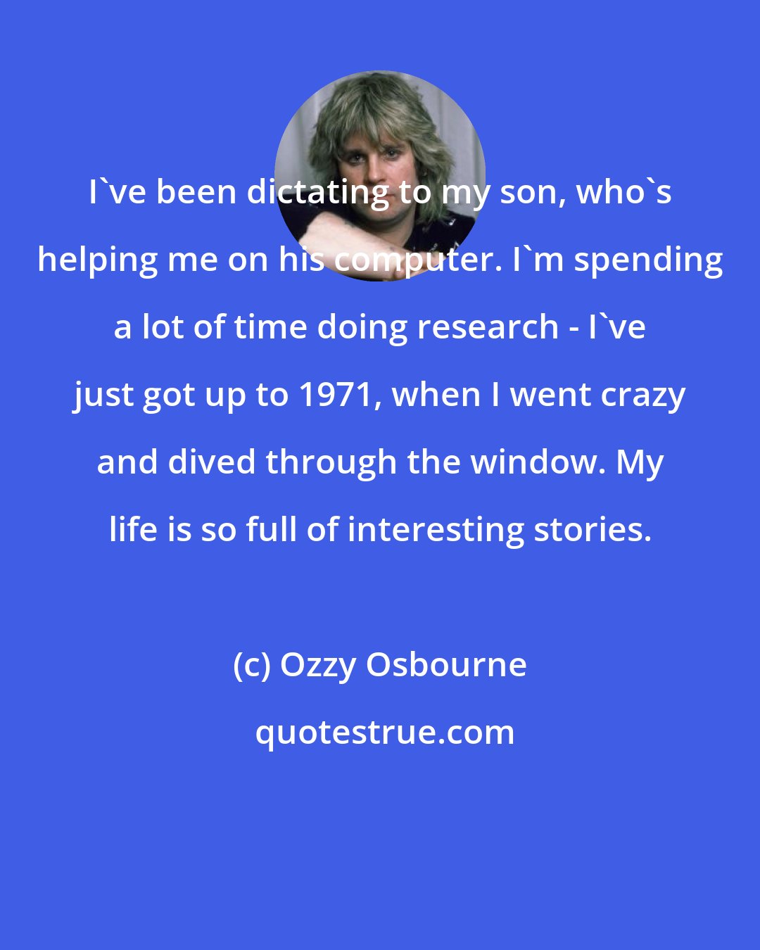 Ozzy Osbourne: I've been dictating to my son, who's helping me on his computer. I'm spending a lot of time doing research - I've just got up to 1971, when I went crazy and dived through the window. My life is so full of interesting stories.