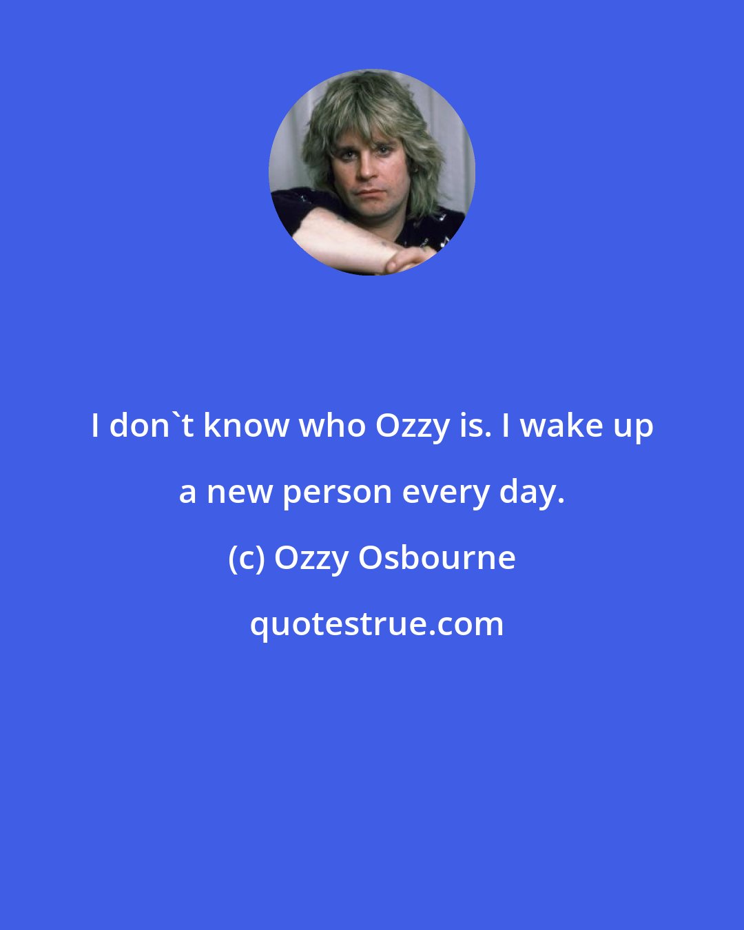 Ozzy Osbourne: I don't know who Ozzy is. I wake up a new person every day.